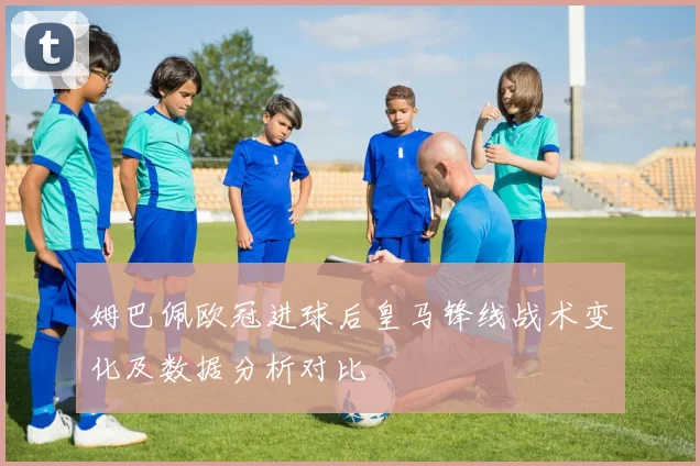 姆巴佩欧冠进球后皇马锋线战术变化及数据分析对比